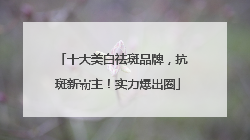 十大美白祛斑品牌，抗斑新霸主！实力爆出圈