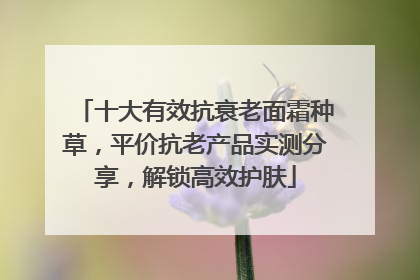 十大有效抗衰老面霜种草，平价抗老产品实测分享，解锁高效护肤