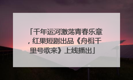千年运河激荡青春乐章，红果短剧出品《舟楫千里号歌来》上线播出