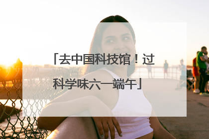 去中国科技馆！过科学味六一端午