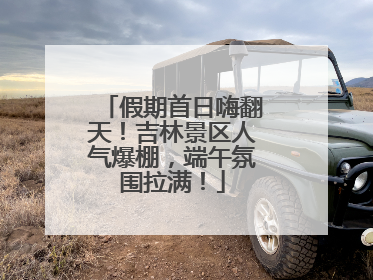 假期首日嗨翻天！吉林景区人气爆棚，端午氛围拉满！
