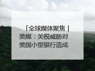 全球媒体聚焦｜美媒：关税威胁对美国小型银行造成双重打击