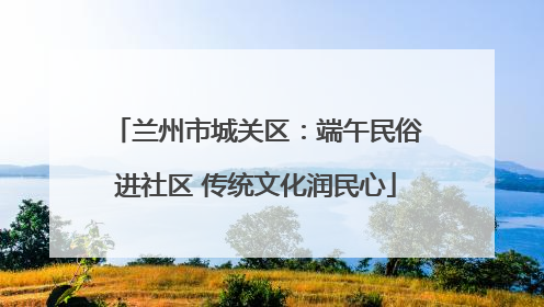 兰州市城关区：端午民俗进社区 传统文化润民心