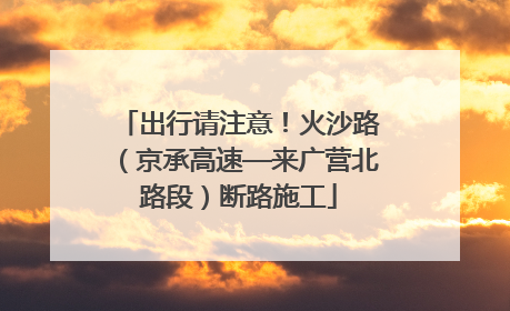 出行请注意！火沙路（京承高速—来广营北路段）断路施工