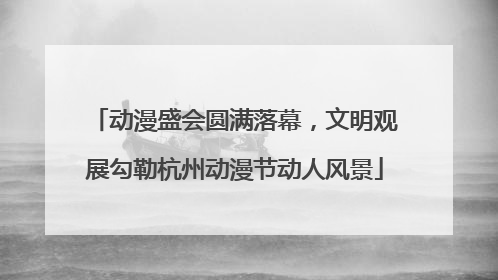 动漫盛会圆满落幕，文明观展勾勒杭州动漫节动人风景