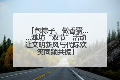 包粽子、做香囊……潍坊“双节”活动让文明新风与代际欢笑同频共振