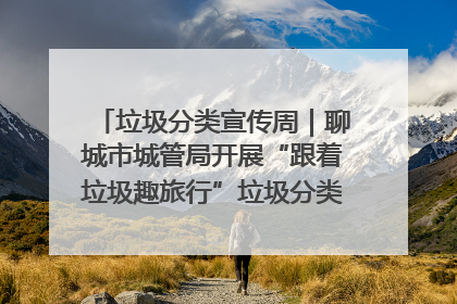 垃圾分类宣传周｜聊城市城管局开展“跟着垃圾趣旅行”垃圾分类科普宣传活动