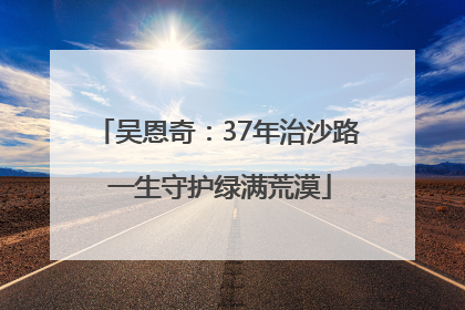 吴恩奇：37年治沙路 一生守护绿满荒漠
