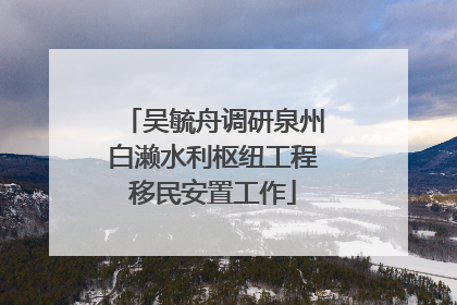 吴毓舟调研泉州白濑水利枢纽工程移民安置工作