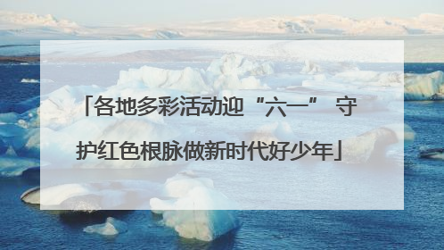 各地多彩活动迎“六一” 守护红色根脉做新时代好少年