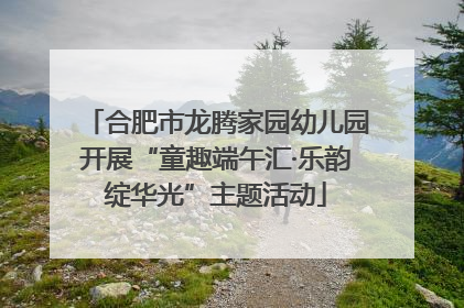 合肥市龙腾家园幼儿园开展“童趣端午汇·乐韵绽华光”主题活动