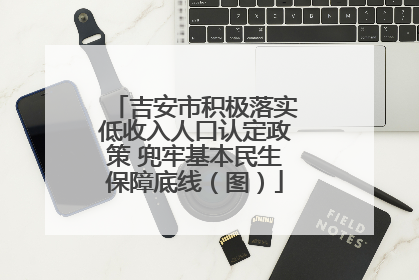 吉安市积极落实低收入人口认定政策 兜牢基本民生保障底线（图）
