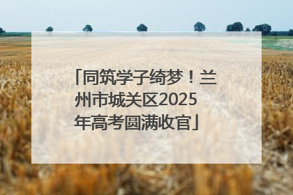 同筑学子绮梦！兰州市城关区2025年高考圆满收官