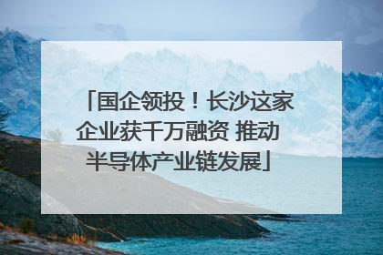 国企领投！长沙这家企业获千万融资 推动半导体产业链发展