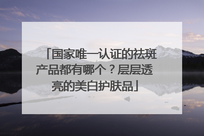 国家唯一认证的祛斑产品都有哪个？层层透亮的美白护肤品