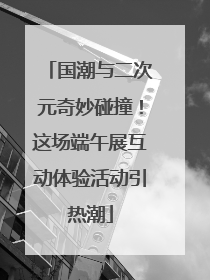 国潮与二次元奇妙碰撞！这场端午展互动体验活动引热潮
