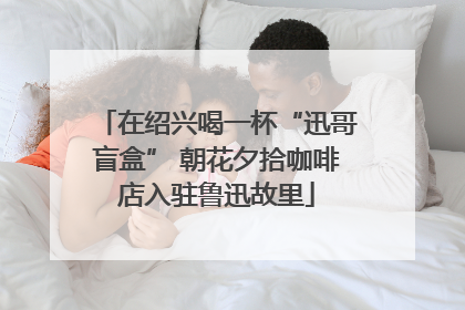 在绍兴喝一杯“迅哥盲盒” 朝花夕拾咖啡店入驻鲁迅故里
