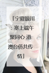 宁夏银川：塞上端午聚同心 港澳台侨共传情