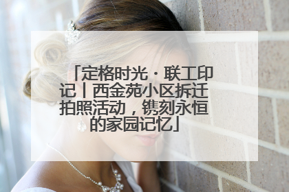 定格时光・联工印记丨西金苑小区拆迁拍照活动，镌刻永恒的家园记忆