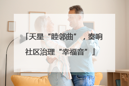 天星“睦邻曲”，奏响社区治理“幸福音”