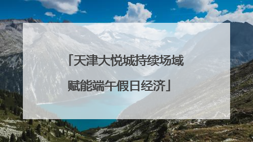 天津大悦城持续场域赋能端午假日经济
