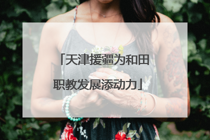 天津援疆为和田职教发展添动力