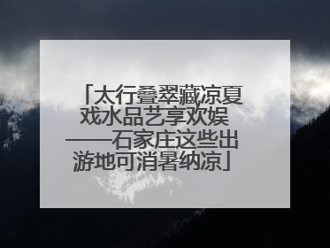 太行叠翠藏凉夏 戏水品艺享欢娱——石家庄这些出游地可消暑纳凉