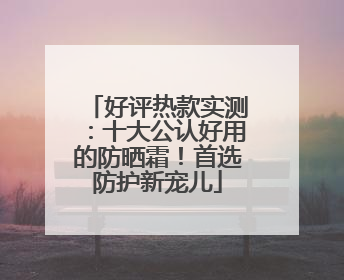 好评热款实测：十大公认好用的防晒霜！首选防护新宠儿