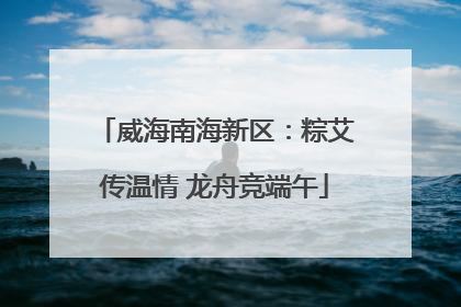 威海南海新区：粽艾传温情 龙舟竞端午