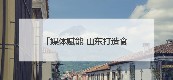 媒体赋能 山东打造食品安全“标杆矩阵”