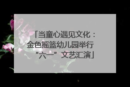 当童心遇见文化：金色摇篮幼儿园举行“六一”文艺汇演