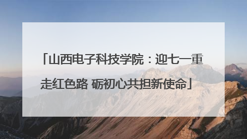 山西电子科技学院：迎七一重走红色路 砺初心共担新使命