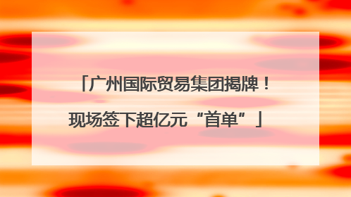 广州国际贸易集团揭牌！现场签下超亿元“首单”