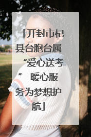 开封市杞县台胞台属“爱心送考” 暖心服务为梦想护航