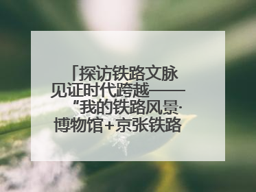 探访铁路文脉 见证时代跨越——“我的铁路风景·博物馆+京张铁路文化之旅”活动在京启动