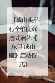 成山头举行全维度沉浸式演艺《东寻·成山赋》启动仪式