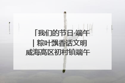 我们的节日·端午｜粽叶飘香话文明 威海高区初村镇端午系列活动亮点纷呈