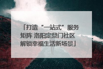 打造“一站式”服务矩阵 洛阳定鼎门社区解锁幸福生活新场景