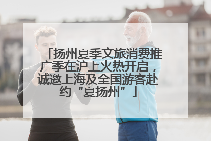 扬州夏季文旅消费推广季在沪上火热开启，诚邀上海及全国游客赴约“夏扬州”