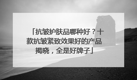 抗皱护肤品哪种好？十款抗皱紧致效果好的产品揭晓，全是好牌子