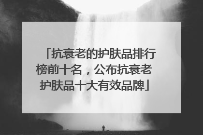 抗衰老的护肤品排行榜前十名，公布抗衰老护肤品十大有效品牌