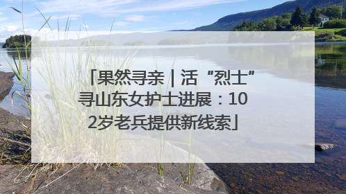 果然寻亲｜活“烈士”寻山东女护士进展：102岁老兵提供新线索