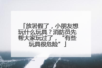 放暑假了，小朋友想玩什么玩具？消防员先帮大家玩过了，“有些玩具很危险”