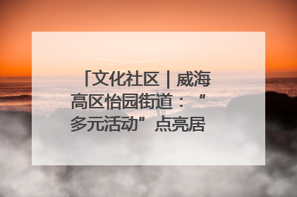 文化社区｜威海高区怡园街道：“多元活动”点亮居民“多彩生活”