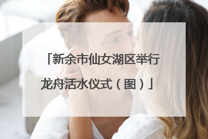 新余市仙女湖区举行龙舟活水仪式（图）