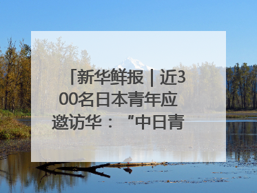 新华鲜报｜近300名日本青年应邀访华：“中日青年可以创造更好的未来”