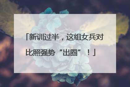 新训过半，这组女兵对比照强势“出圈”！