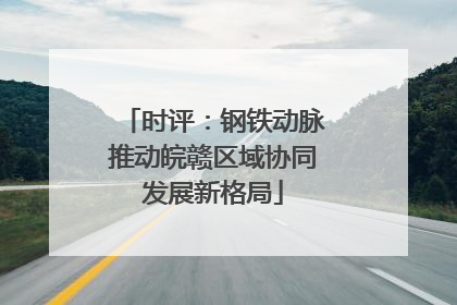 时评：钢铁动脉推动皖赣区域协同发展新格局