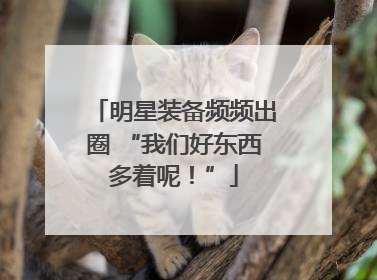 明星装备频频出圈 “我们好东西多着呢！”