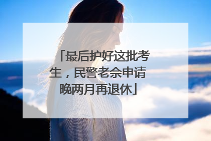 最后护好这批考生，民警老佘申请晚两月再退休